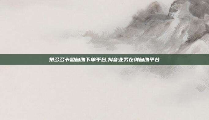 拼多多卡盟自助下单平台,抖音业务在线自助平台