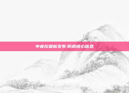 中疾控最新发布:防病核心信息