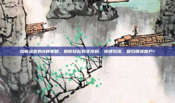 拉新获客的8种策略,助你轻松裂变涨粉,快速引流,吸引精准客户!
