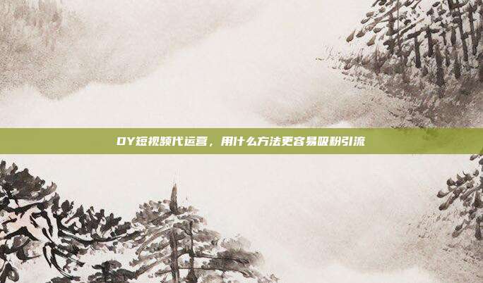 DY短视频代运营,用什么方法更容易吸粉引流