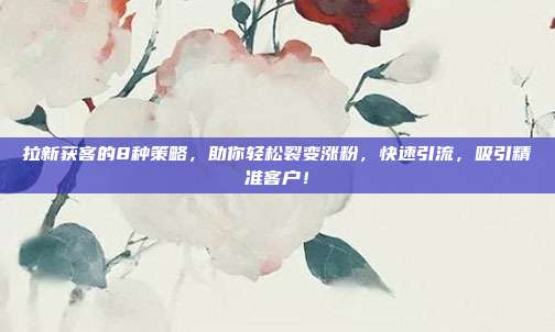 拉新获客的8种策略,助你轻松裂变涨粉,快速引流,吸引精准客户!
