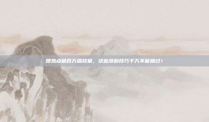 蹭热点破百万播放量，这些涨粉技巧千万不能错过！