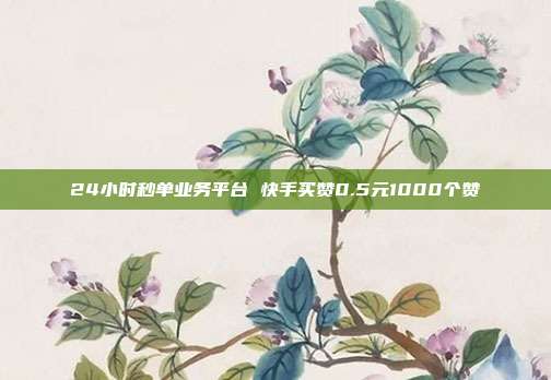 24小时秒单业务平台 快手买赞0.5元1000个赞