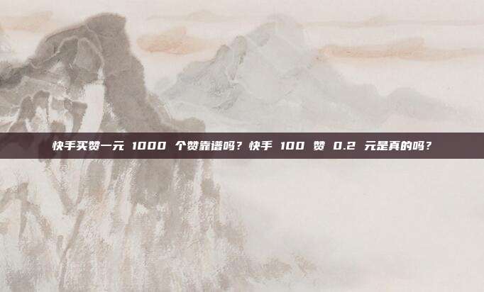 快手买赞一元 1000 个赞靠谱吗？快手 100 赞 0.2 元是真的吗？