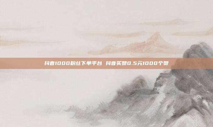 抖音1000粉丝下单平台 抖音买赞0.5元1000个赞