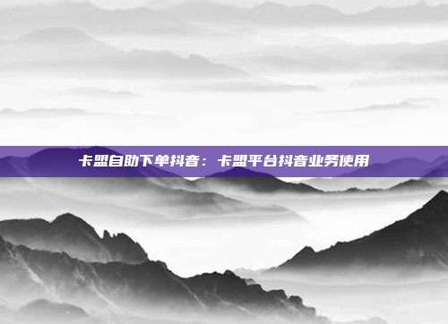 卡盟自助下单抖音：卡盟平台抖音业务使用
