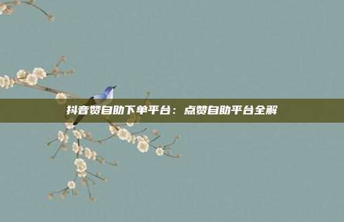 抖音赞自助下单平台：点赞自助平台全解