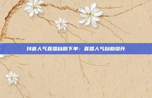 抖音人气直播自助下单：直播人气自助提升