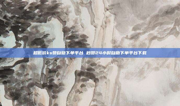 超低价ks赞自助下单平台 秒赞24小时自助下单平台下载