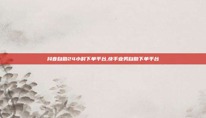 抖音自助24小时下单平台,快手业务自助下单平台