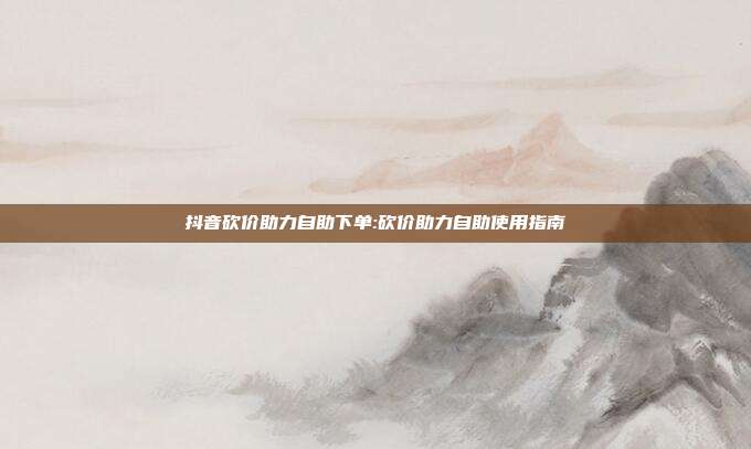 抖音砍价助力自助下单:砍价助力自助使用指南