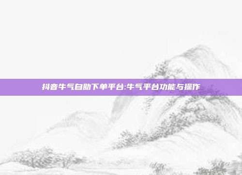 抖音牛气自助下单平台:牛气平台功能与操作