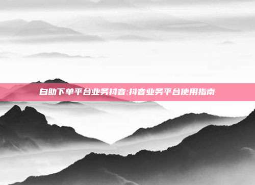 自助下单平台业务抖音:抖音业务平台使用指南