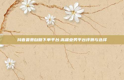 抖音最贵自助下单平台:高端业务平台评测与选择