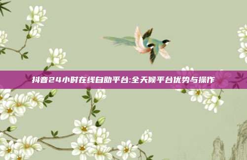 抖音24小时在线自助平台:全天候平台优势与操作
