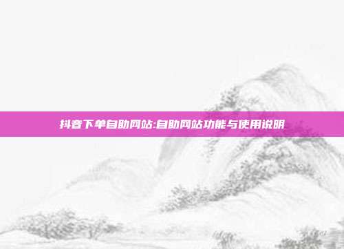 抖音下单自助网站:自助网站功能与使用说明
