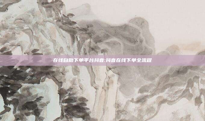 在线自助下单平台抖音:抖音在线下单全流程