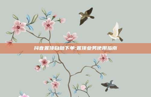 抖音置顶自助下单:置顶业务使用指南