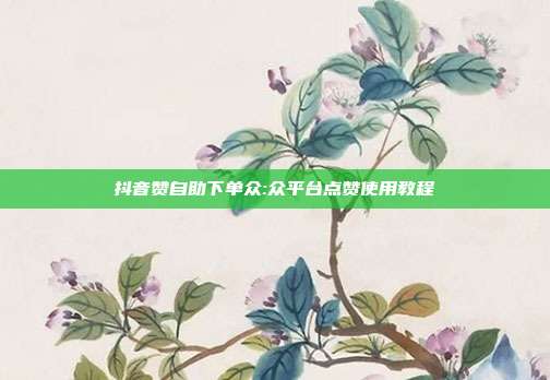 抖音赞自助下单众:众平台点赞使用教程