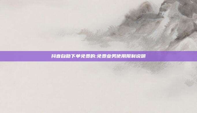 抖音自助下单免费的:免费业务使用限制说明