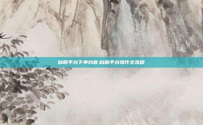 自助平台下单抖音:自助平台操作全流程