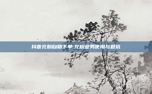 抖音充粉自助下单:充粉业务使用与避坑