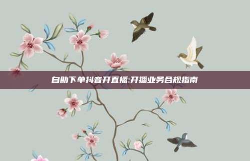 自助下单抖音开直播:开播业务合规指南