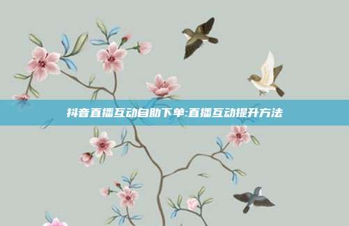 抖音直播互动自助下单:直播互动提升方法