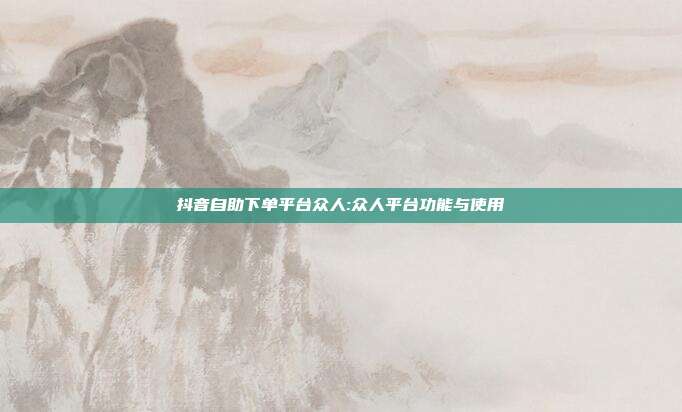 抖音自助下单平台众人:众人平台功能与使用