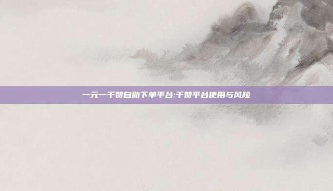 一元一千赞自助下单平台:千赞平台使用与风险