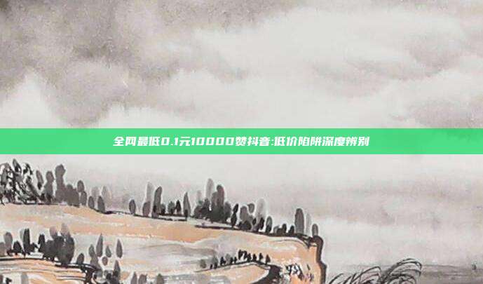 全网最低0.1元10000赞抖音:低价陷阱深度辨别