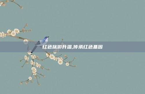 红色旅游升温,传承红色基因