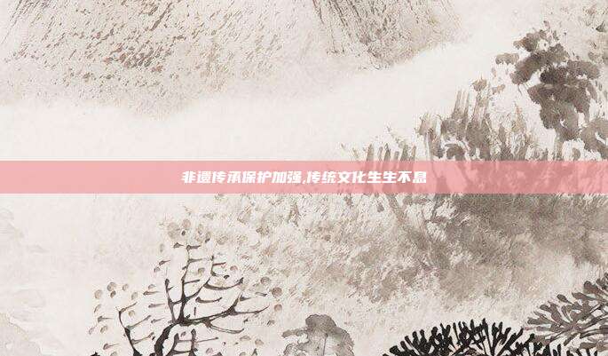 非遗传承保护加强,传统文化生生不息