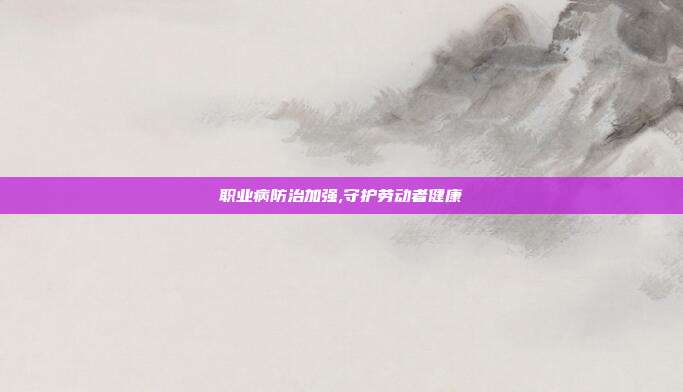 职业病防治加强,守护劳动者健康
