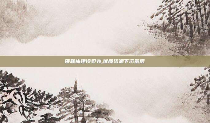医联体建设见效,优质资源下沉基层