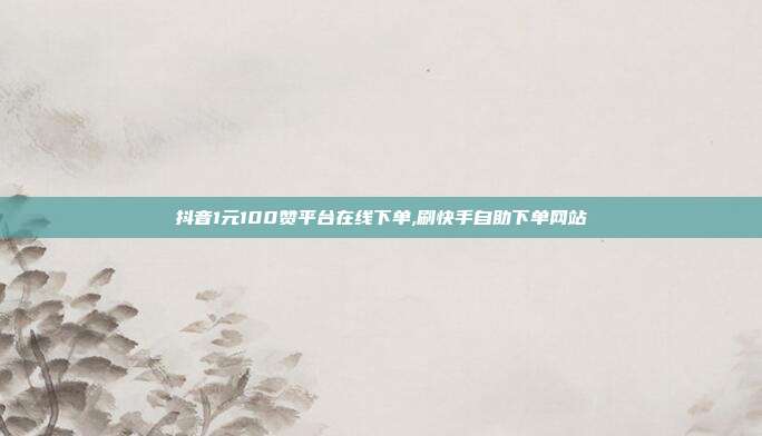 抖音1元100赞平台在线下单,刷快手自助下单网站