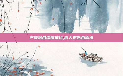 产教融合深度推进,育人更贴合需求