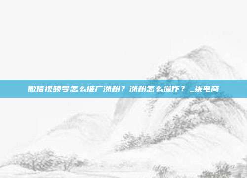 微信视频号怎么推广涨粉?涨粉怎么操作?_柒电商