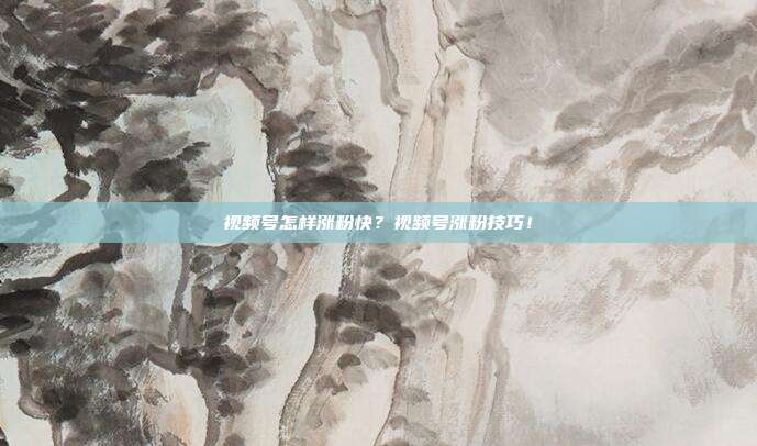 视频号怎样涨粉快?视频号涨粉技巧!
