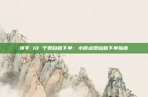 快手 10 个赞自助下单:小额点赞自助下单指南