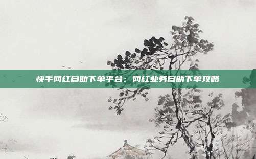 快手网红自助下单平台：网红业务自助下单攻略