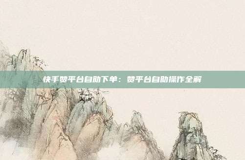 快手赞平台自助下单：赞平台自助操作全解