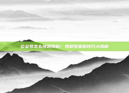 公众号怎么快速涨粉:视频号吸粉技巧大揭秘