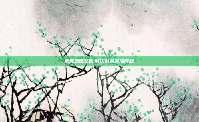 聚焦急难愁盼,解决群众实际问题