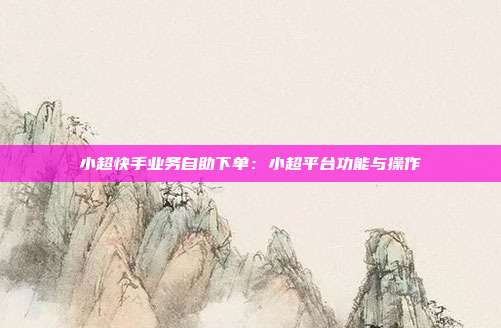 小超快手业务自助下单：小超平台功能与操作