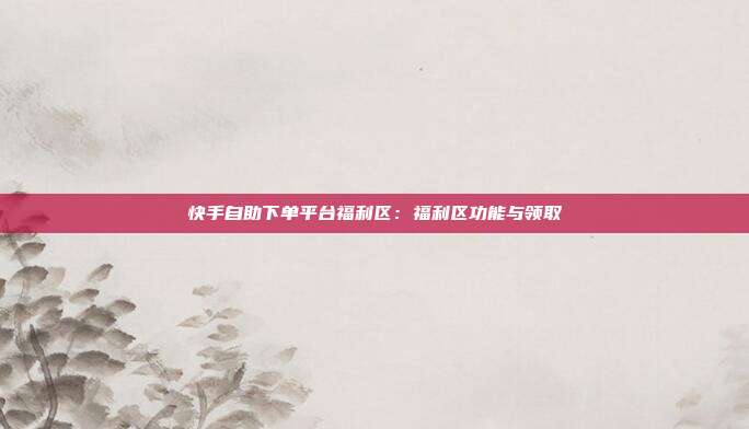快手自助下单平台福利区:福利区功能与领取