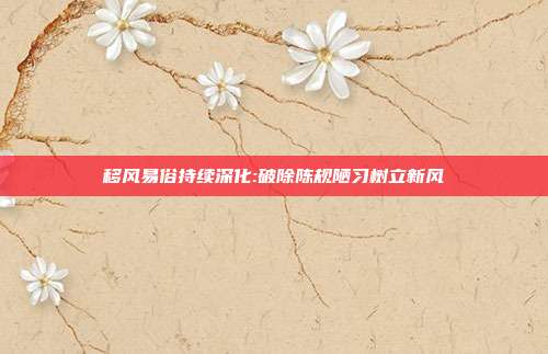 移风易俗持续深化:破除陈规陋习树立新风