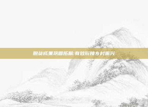 脱贫成果巩固拓展:有效衔接乡村振兴