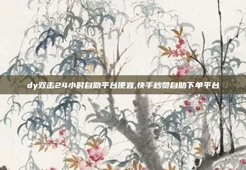 dy双击24小时自助平台便宜,快手秒赞自助下单平台