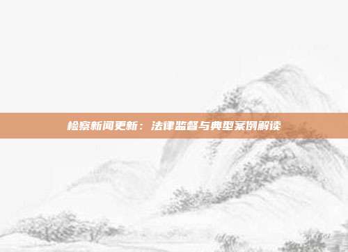 检察新闻更新：法律监督与典型案例解读